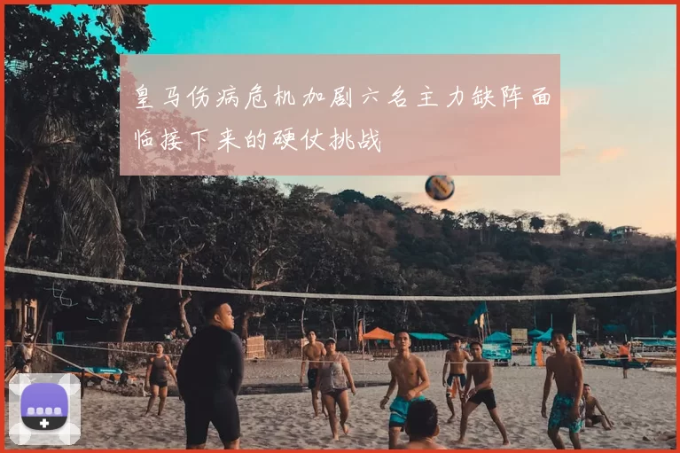 皇马伤病危机加剧六名主力缺阵面临接下来的硬仗挑战