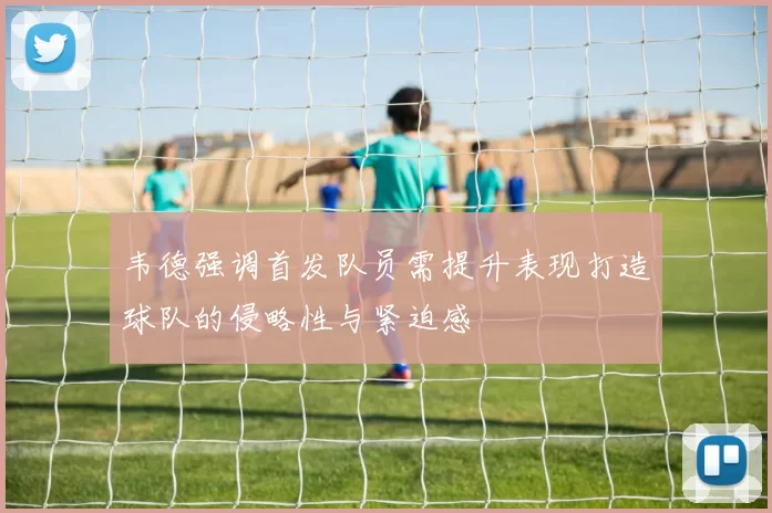 韦德强调首发队员需提升表现打造球队的侵略性与紧迫感