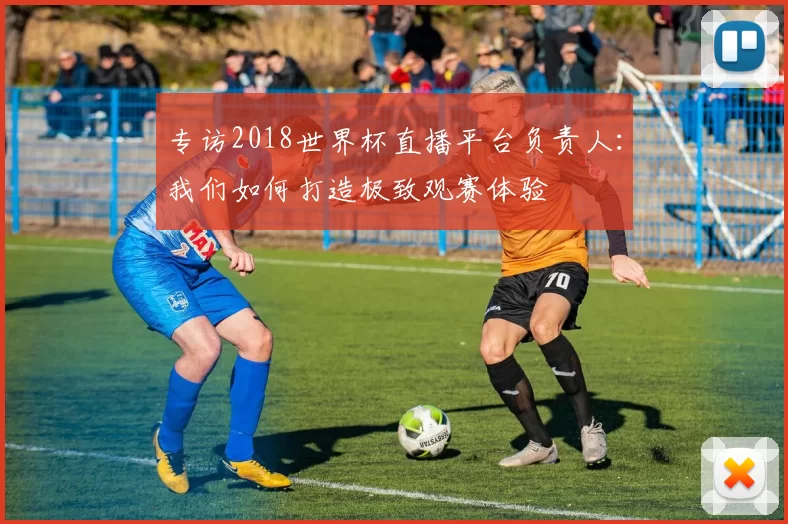 专访2018世界杯直播平台负责人:我们如何打造极致观赛体验
