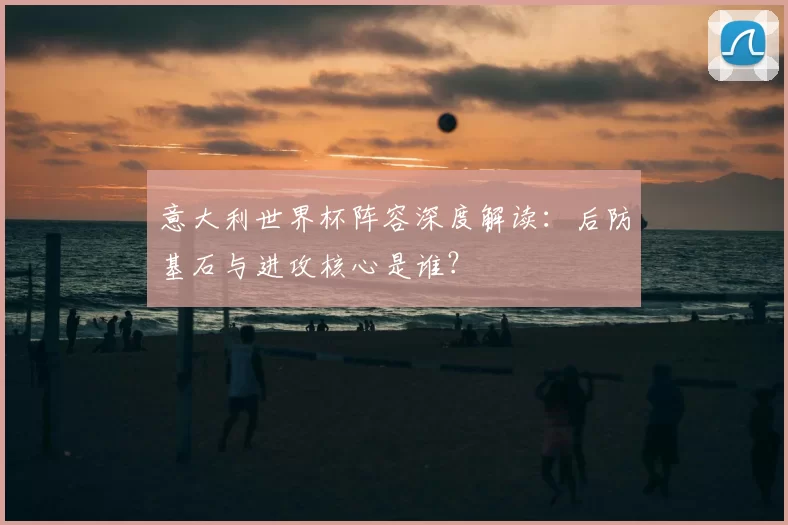 意大利世界杯阵容深度解读:后防基石与进攻核心是谁?