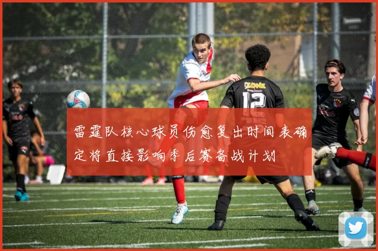 雷霆队核心球员伤愈复出时间表确定将直接影响季后赛备战计划