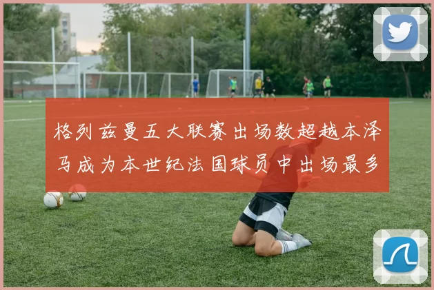 格列兹曼五大联赛出场数超越本泽马成为本世纪法国球员中出场最多者