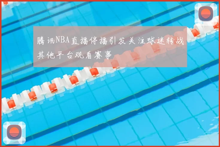 腾讯NBA直播停播引发关注球迷转战其他平台观看赛事