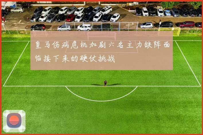 皇马伤病危机加剧六名主力缺阵面临接下来的硬仗挑战