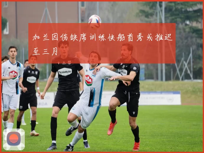 加兰因伤缺席训练快船首秀或推迟至三月