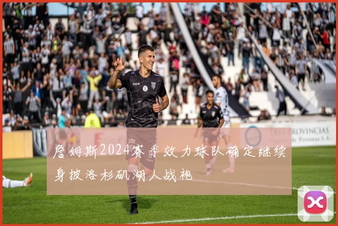 詹姆斯2024赛季效力球队确定继续身披洛杉矶湖人战袍