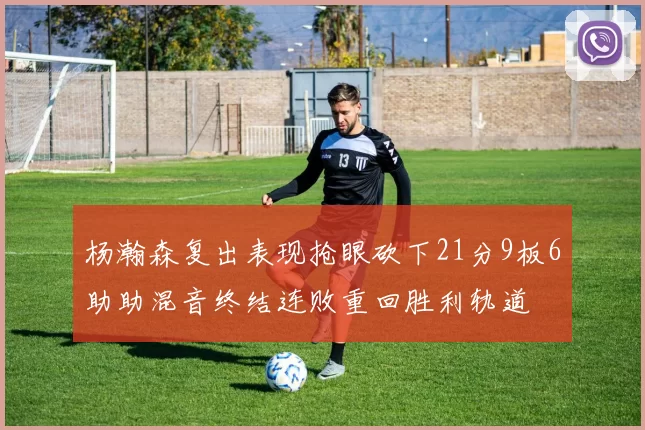 杨瀚森复出表现抢眼砍下21分9板6助助混音终结连败重回胜利轨道
