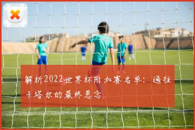 解析2022世界杯附加赛名单:通往卡塔尔的最终悬念