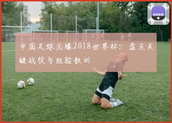中国足球无缘2018世界杯:盘点关键战役与经验教训