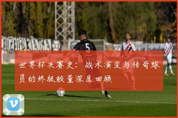 世界杯决赛史：战术演变与传奇球员的终极较量深度回顾