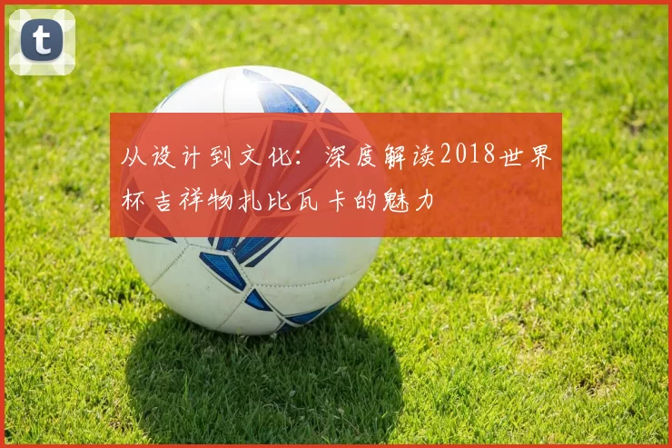 从设计到文化:深度解读2018世界杯吉祥物扎比瓦卡的魅力