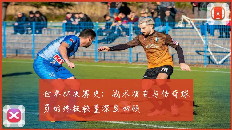世界杯决赛史:战术演变与传奇球员的终极较量深度回顾