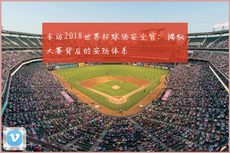 专访2018世界杯球场安全官:揭秘大赛背后的安防体系