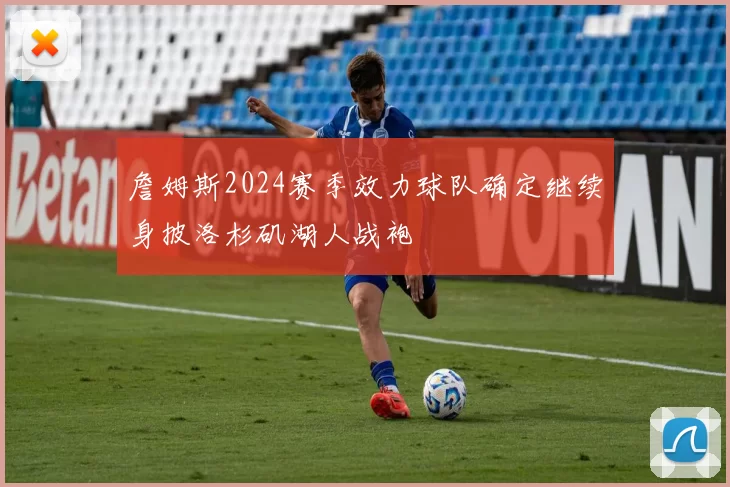 詹姆斯2024赛季效力球队确定继续身披洛杉矶湖人战袍