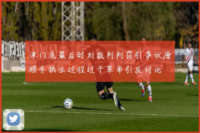 津门虎最后时刻裁判判罚引争议唐顺齐执法过程过于草率引发讨论