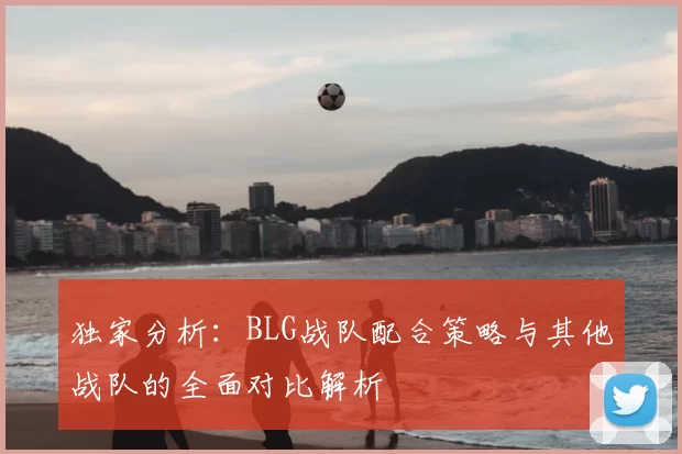 独家分析:BLG战队配合策略与其他战队的全面对比解析