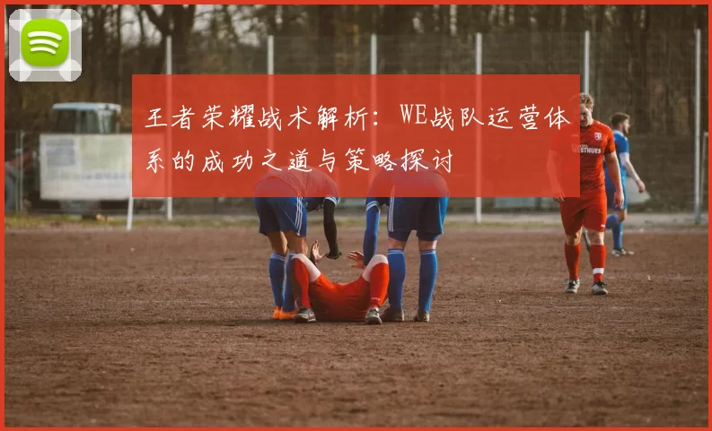 王者荣耀战术解析:WE战队运营体系的成功之道与策略探讨