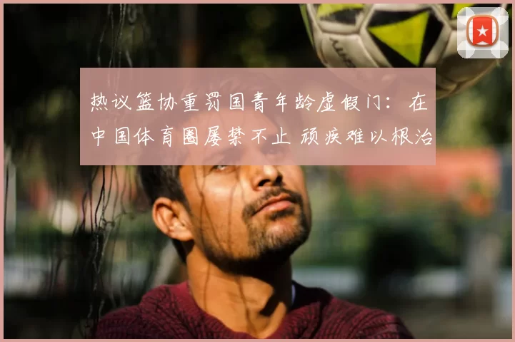 热议篮协重罚国青年龄虚假门：在中国体育圈屡禁不止 顽疾难以根治