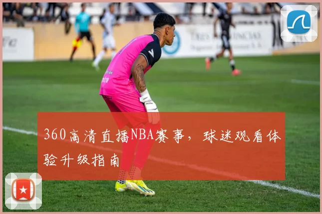 360高清直播NBA赛事，球迷观看体验升级指南