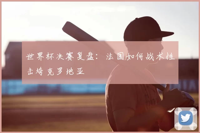 世界杯决赛复盘：法国如何战术性击垮克罗地亚