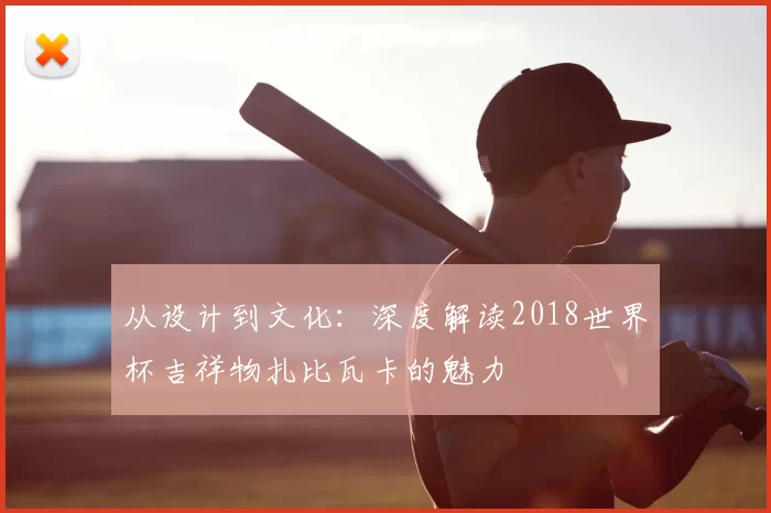 从设计到文化:深度解读2018世界杯吉祥物扎比瓦卡的魅力