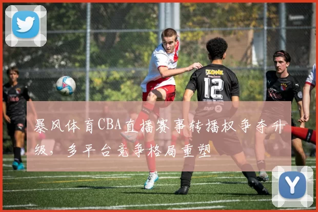 暴风体育CBA直播赛事转播权争夺升级，多平台竞争格局重塑