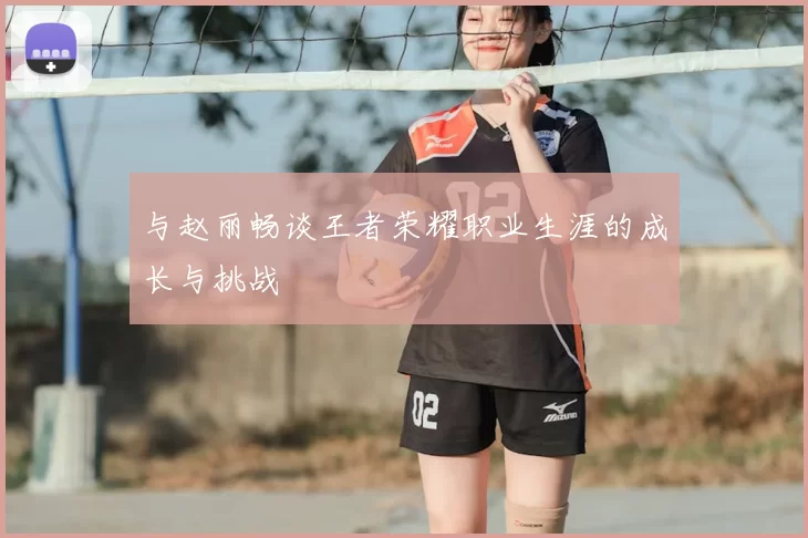 与赵丽畅谈王者荣耀职业生涯的成长与挑战