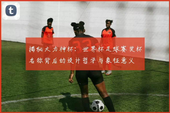 揭秘大力神杯：世界杯足球赛奖杯名称背后的设计哲学与象征意义