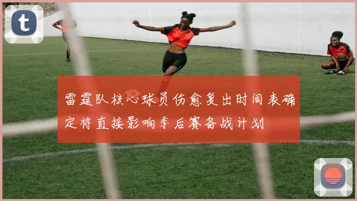 雷霆队核心球员伤愈复出时间表确定将直接影响季后赛备战计划