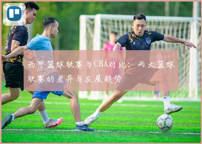 西甲篮球联赛与CBA对比：两大篮球联赛的差异与发展趋势