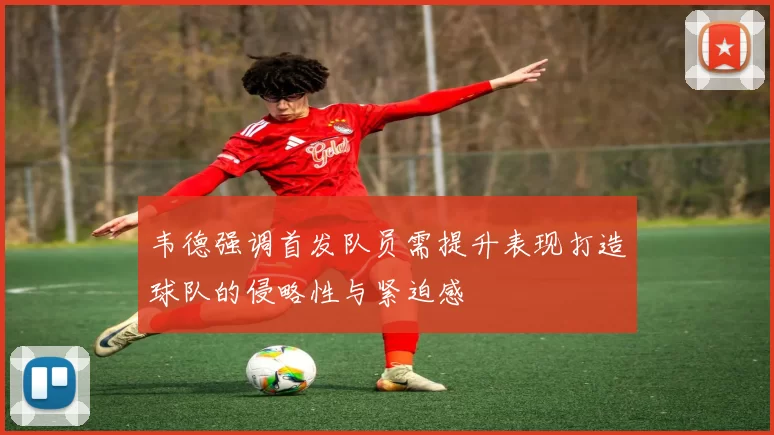 韦德强调首发队员需提升表现打造球队的侵略性与紧迫感