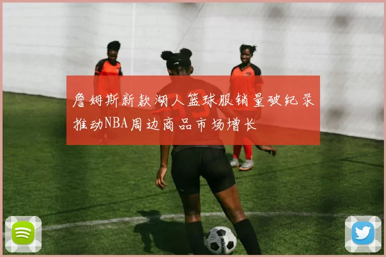 詹姆斯新款湖人篮球服销量破纪录推动NBA周边商品市场增长