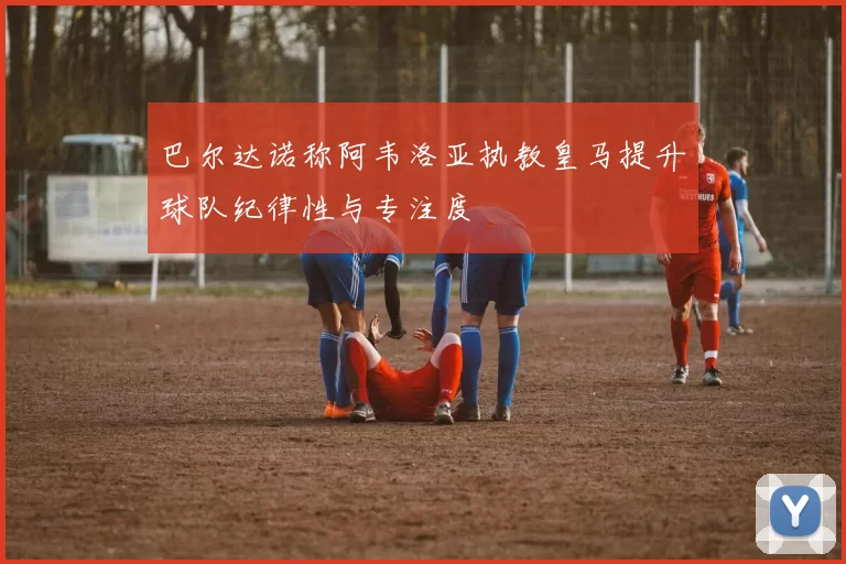 巴尔达诺称阿韦洛亚执教皇马提升球队纪律性与专注度