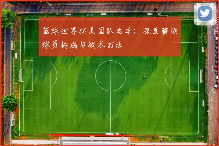 篮球世界杯美国队名单:深度解读球员构成与战术打法