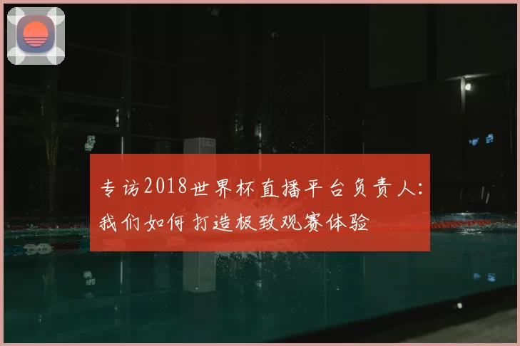 专访2018世界杯直播平台负责人:我们如何打造极致观赛体验