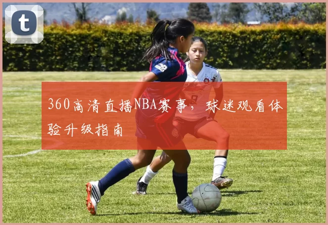 360高清直播NBA赛事，球迷观看体验升级指南