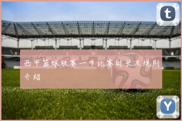 西甲篮球联赛一节比赛时长及规则介绍