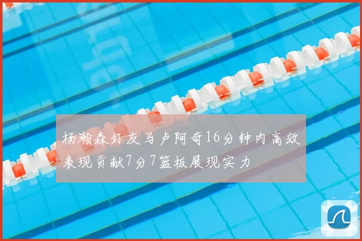杨瀚森好友马卢阿奇16分钟内高效表现贡献7分7篮板展现实力