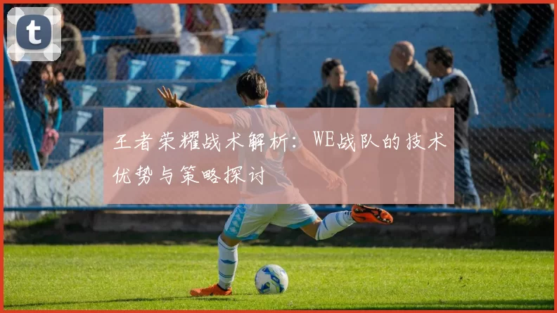 王者荣耀战术解析:WE战队的技术优势与策略探讨
