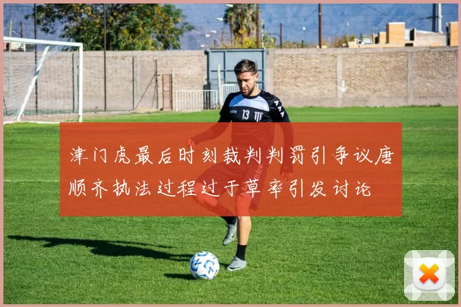 津门虎最后时刻裁判判罚引争议唐顺齐执法过程过于草率引发讨论