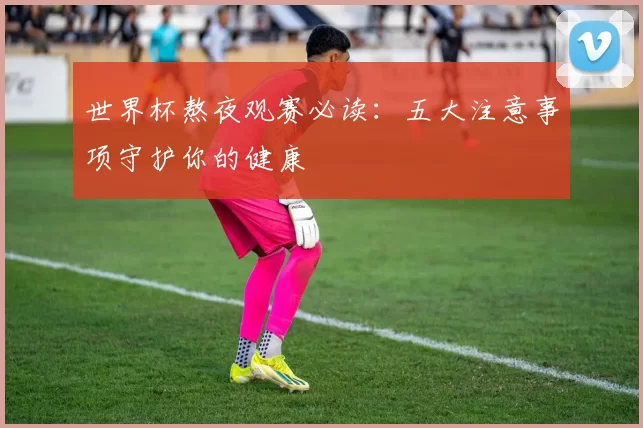 世界杯熬夜观赛必读:五大注意事项守护你的健康