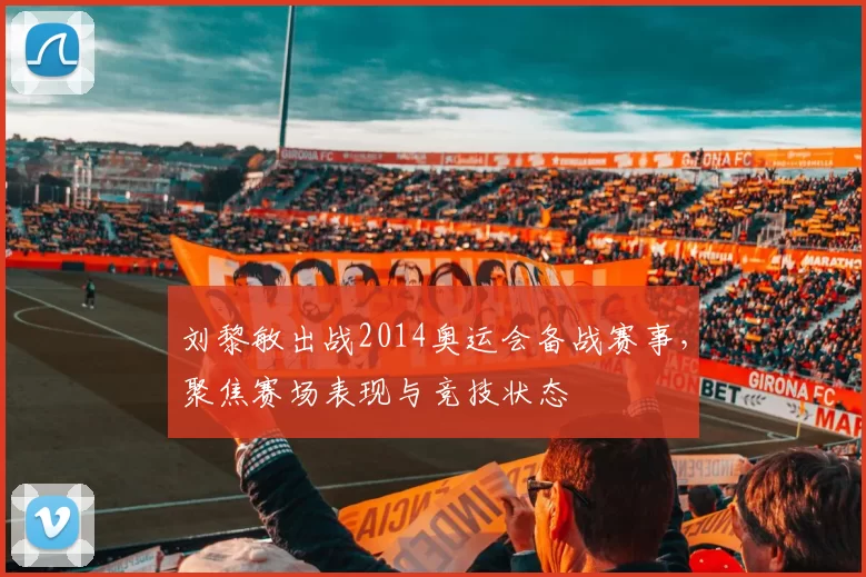 刘黎敏出战2014奥运会备战赛事，聚焦赛场表现与竞技状态
