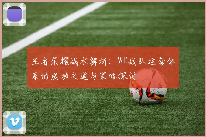 王者荣耀战术解析:WE战队运营体系的成功之道与策略探讨