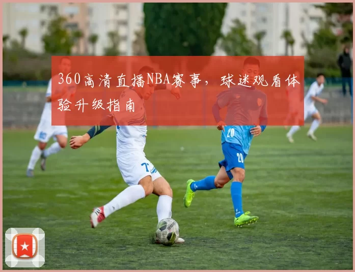 360高清直播NBA赛事，球迷观看体验升级指南