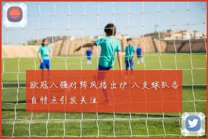 欧冠八强对阵风格出炉 八支球队各自特点引发关注