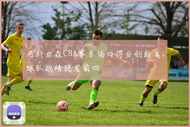 尼科尔森CBA赛季场均得分创新高，球队战绩稳居前四
