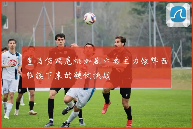 皇马伤病危机加剧六名主力缺阵面临接下来的硬仗挑战