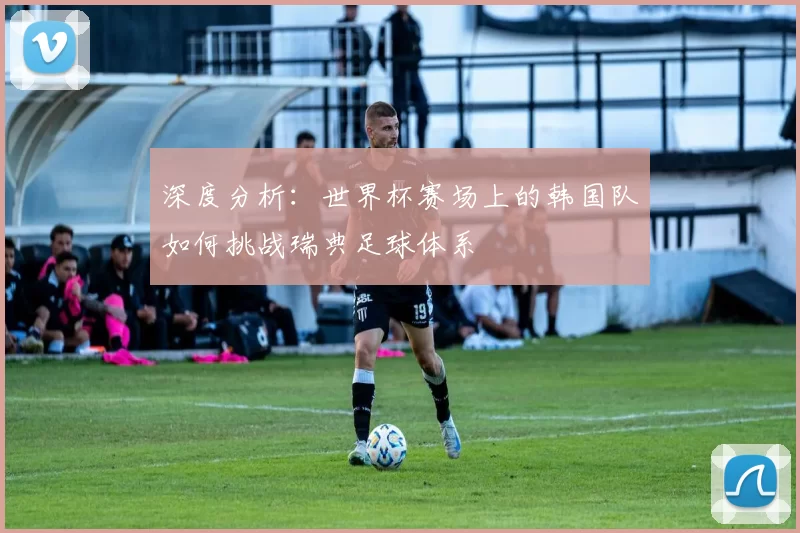 深度分析:世界杯赛场上的韩国队如何挑战瑞典足球体系