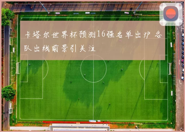 卡塔尔世界杯预测16强名单出炉 各队出线前景引关注