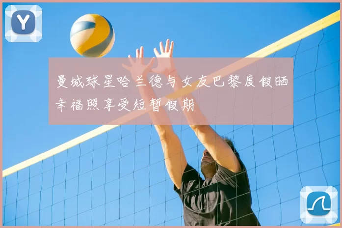 曼城球星哈兰德与女友巴黎度假晒幸福照享受短暂假期